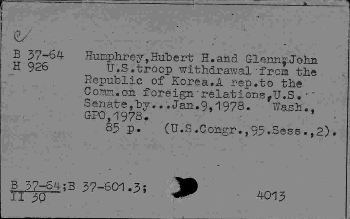 ﻿B 37-64
H 926
Humphrey, Hubert H.and GlennyJohn
U.S.troop withdrawal from the Republic of Korea.A rep.to the Comm.on foreign-relationsfU.S.•' Senate,by...Jan.9,1978.	Wash.,
GPO,-19?8.	•
85 p.	(U.S.Congr.,95.Sess.,2).
B 37-64;B 37-601.3;
II 30
4013